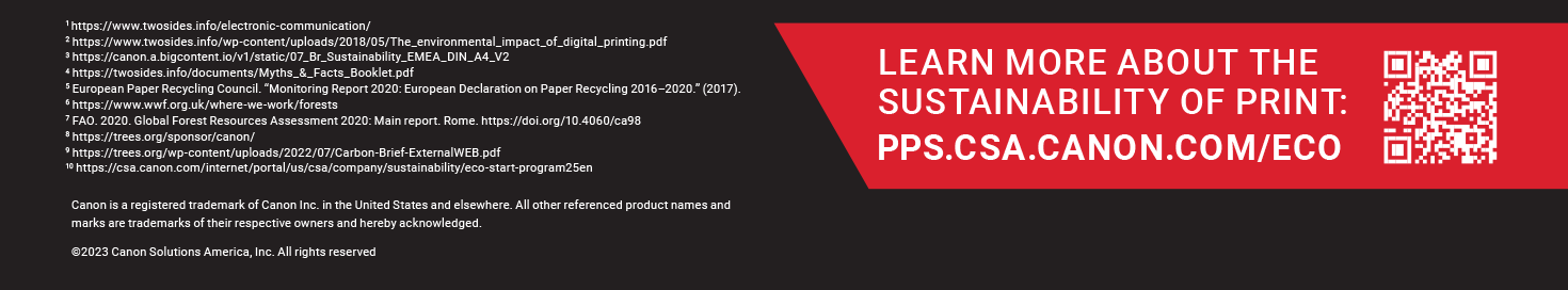 LEARN MORE ABOUT THE LATEST IN INKJET INNOVATION: PPS.CSA.CANON.COM/ECO. Canon is a registered trademark of Canon Inc. in the United States and elsewhere. All other referenced product names and marks are trademarks of their respective owners and hereby acknowledged. ©2023 Canon Solutions America, Inc. All rights reserved. 